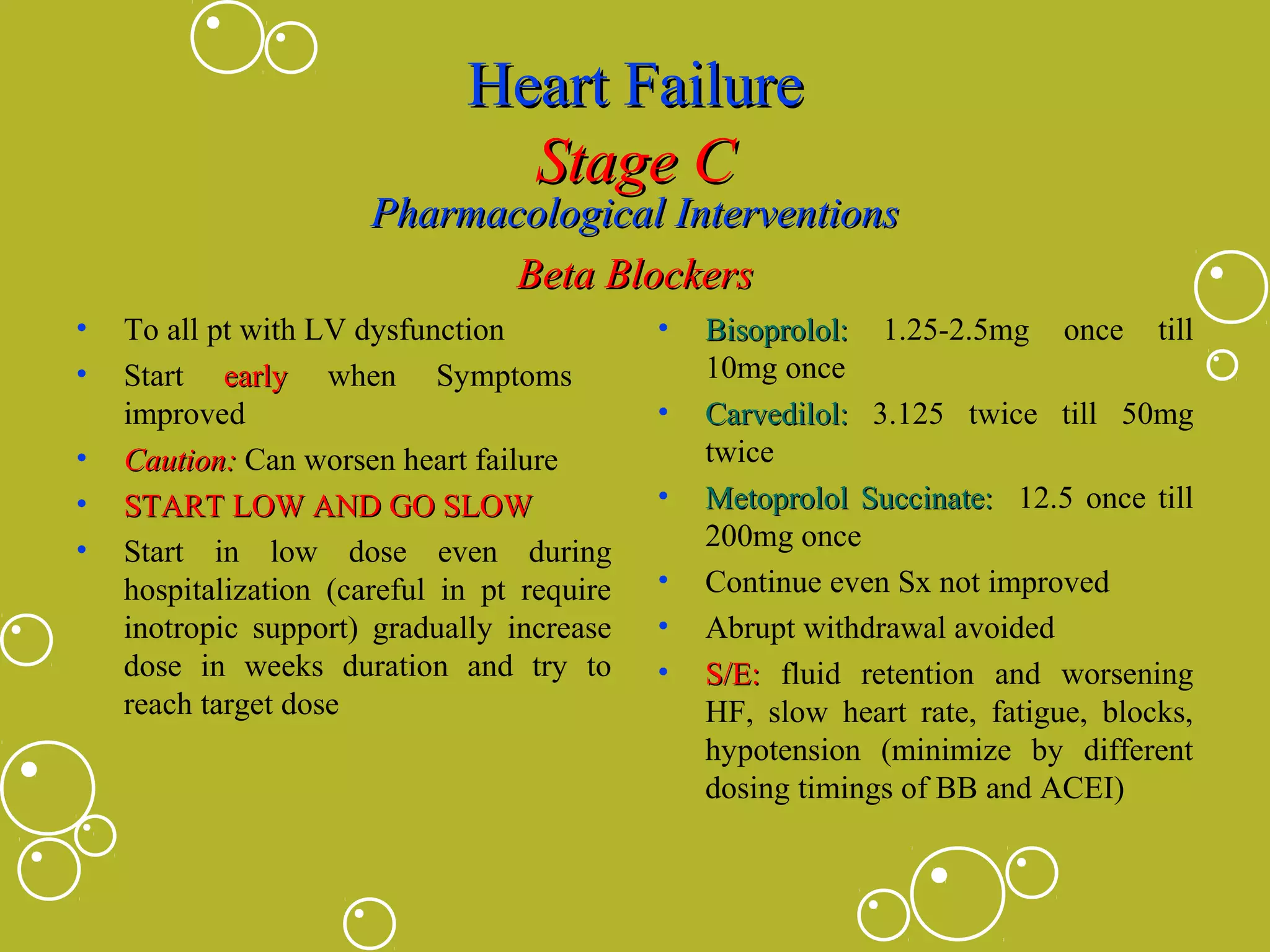 Heart Failure
Stage C

Pharmacological Interventions
Beta Blockers
•
•
•
•
•

To all pt with LV dysfunction
Start early when Symptoms
improved
Caution: Can worsen heart failure
START LOW AND GO SLOW
Start in low dose even during
hospitalization (careful in pt require
inotropic support) gradually increase
dose in weeks duration and try to
reach target dose

•
•
•
•
•
•

Bisoprolol: 1.25-2.5mg once till
10mg once
Carvedilol: 3.125 twice till 50mg
twice
Metoprolol Succinate: 12.5 once till
200mg once
Continue even Sx not improved
Abrupt withdrawal avoided
S/E: fluid retention and worsening
HF, slow heart rate, fatigue, blocks,
hypotension (minimize by different
dosing timings of BB and ACEI)

 