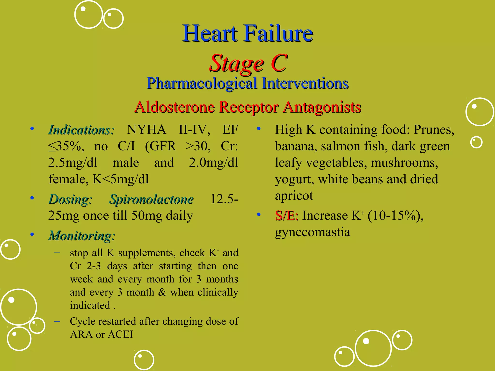 Heart Failure
Stage C

Pharmacological Interventions
Aldosterone Receptor Antagonists
•

Indications: NYHA II-IV, EF
≤35%, no C/I (GFR >30, Cr:
2.5mg/dl male and 2.0mg/dl
female, K<5mg/dl
• Dosing: Spironolactone 12.525mg once till 50mg daily
• Monitoring:
– stop all K supplements, check K+ and
Cr 2-3 days after starting then one
week and every month for 3 months
and every 3 month & when clinically
indicated .
– Cycle restarted after changing dose of
ARA or ACEI

•

•

High K containing food: Prunes,
banana, salmon fish, dark green
leafy vegetables, mushrooms,
yogurt, white beans and dried
apricot
S/E: Increase K+ (10-15%),
gynecomastia

 