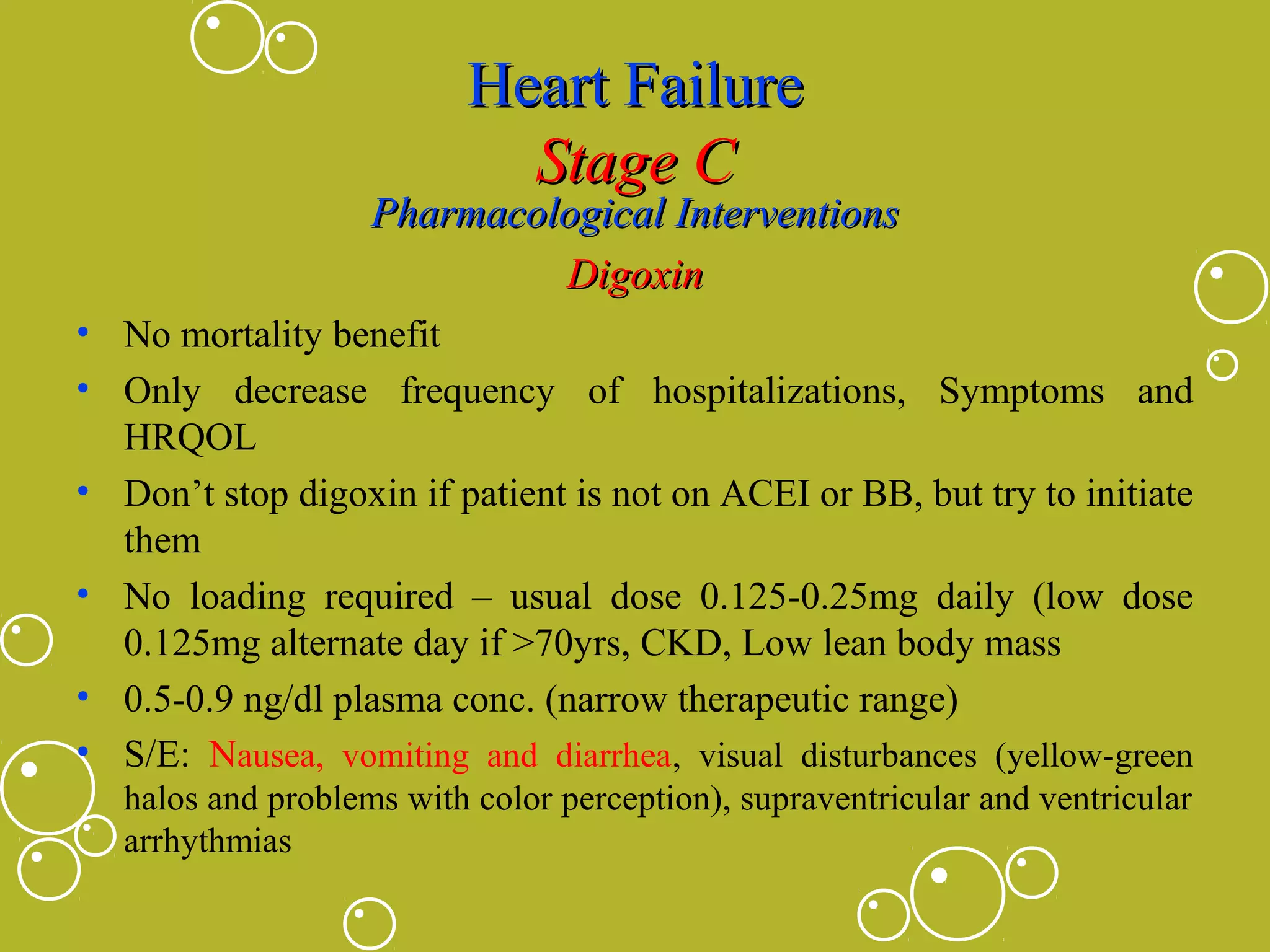 Heart Failure
Stage C

Pharmacological Interventions
Digoxin
• No mortality benefit
• Only decrease frequency of hospitalizations, Symptoms and
HRQOL
• Don’t stop digoxin if patient is not on ACEI or BB, but try to initiate
them
• No loading required – usual dose 0.125-0.25mg daily (low dose
0.125mg alternate day if >70yrs, CKD, Low lean body mass
• 0.5-0.9 ng/dl plasma conc. (narrow therapeutic range)
• S/E: Nausea, vomiting and diarrhea, visual disturbances (yellow-green
halos and problems with color perception), supraventricular and ventricular
arrhythmias

 