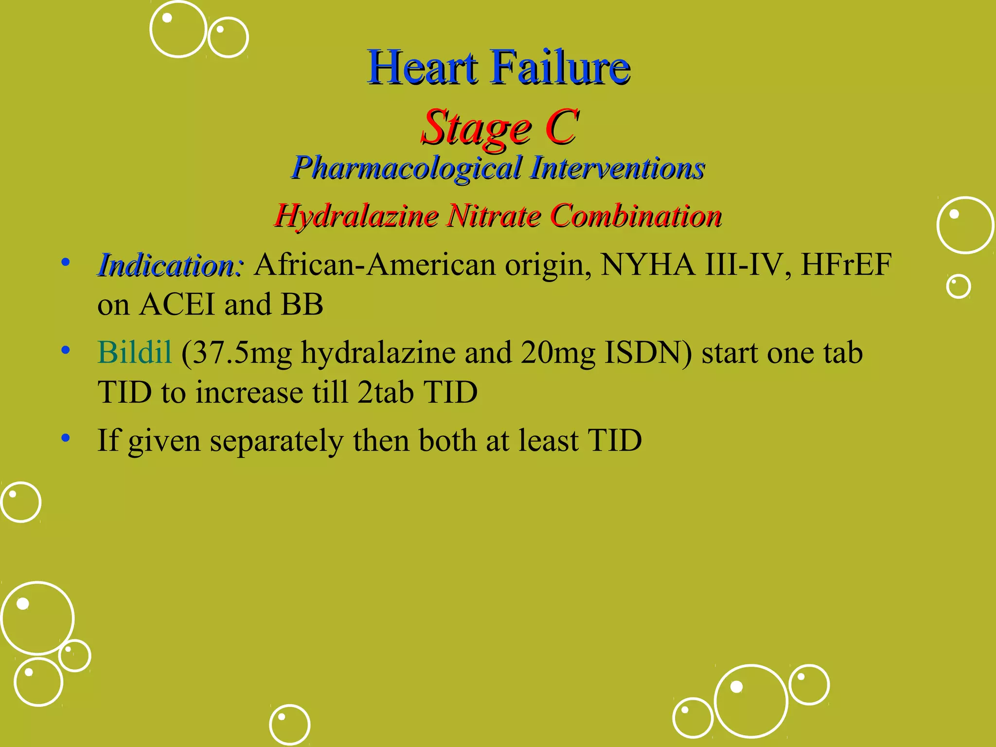 Heart Failure
Stage C

Pharmacological Interventions
Hydralazine Nitrate Combination
• Indication: African-American origin, NYHA III-IV, HFrEF
on ACEI and BB
• Bildil (37.5mg hydralazine and 20mg ISDN) start one tab
TID to increase till 2tab TID
• If given separately then both at least TID

 