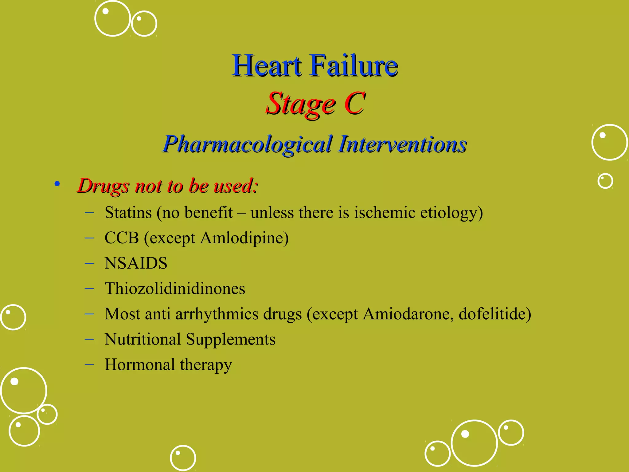 Heart Failure
Stage C
Pharmacological Interventions
• Drugs not to be used:
–
–
–
–
–
–
–

Statins (no benefit – unless there is ischemic etiology)
CCB (except Amlodipine)
NSAIDS
Thiozolidinidinones
Most anti arrhythmics drugs (except Amiodarone, dofelitide)
Nutritional Supplements
Hormonal therapy

 
