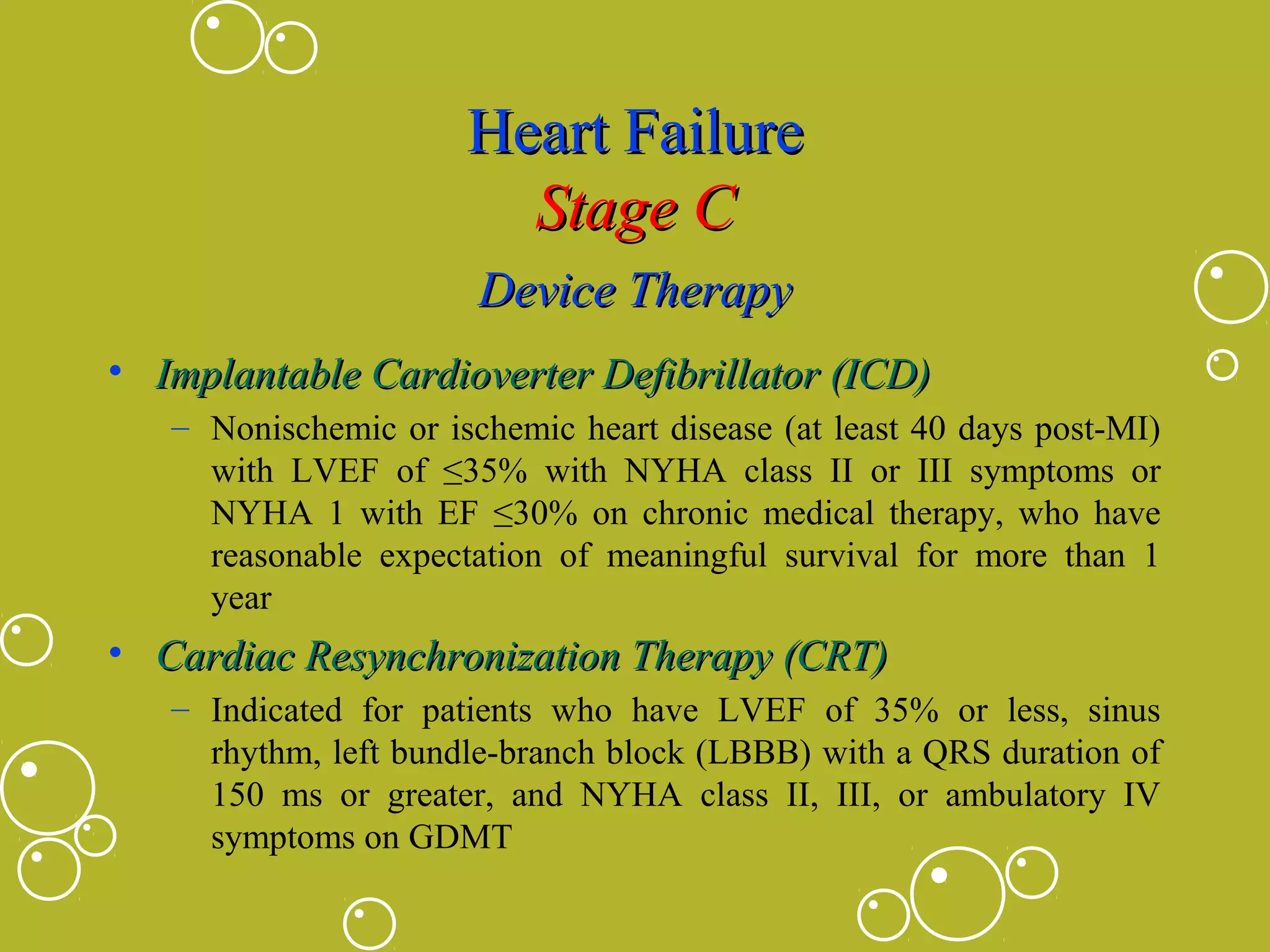 Heart Failure
Stage C
Device Therapy
• Implantable Cardioverter Defibrillator (ICD)
– Nonischemic or ischemic heart disease (at least 40 days post-MI)
with LVEF of ≤35% with NYHA class II or III symptoms or
NYHA 1 with EF ≤30% on chronic medical therapy, who have
reasonable expectation of meaningful survival for more than 1
year

• Cardiac Resynchronization Therapy (CRT)
– Indicated for patients who have LVEF of 35% or less, sinus
rhythm, left bundle-branch block (LBBB) with a QRS duration of
150 ms or greater, and NYHA class II, III, or ambulatory IV
symptoms on GDMT

 