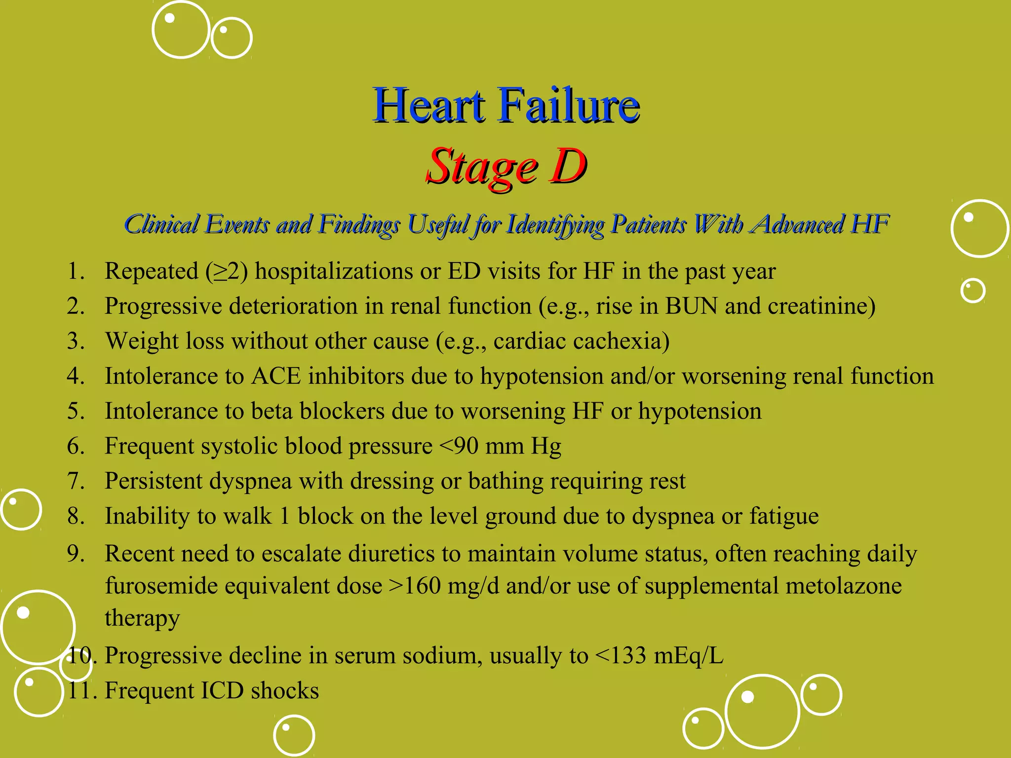 Heart Failure
Stage D
Clinical Events and Findings Useful for Identifying Patients With Advanced HF
1.
2.
3.
4.
5.
6.
7.
8.
9.

Repeated (≥2) hospitalizations or ED visits for HF in the past year
Progressive deterioration in renal function (e.g., rise in BUN and creatinine)
Weight loss without other cause (e.g., cardiac cachexia)
Intolerance to ACE inhibitors due to hypotension and/or worsening renal function
Intolerance to beta blockers due to worsening HF or hypotension
Frequent systolic blood pressure <90 mm Hg
Persistent dyspnea with dressing or bathing requiring rest
Inability to walk 1 block on the level ground due to dyspnea or fatigue
Recent need to escalate diuretics to maintain volume status, often reaching daily
furosemide equivalent dose >160 mg/d and/or use of supplemental metolazone
therapy
10. Progressive decline in serum sodium, usually to <133 mEq/L
11. Frequent ICD shocks

 