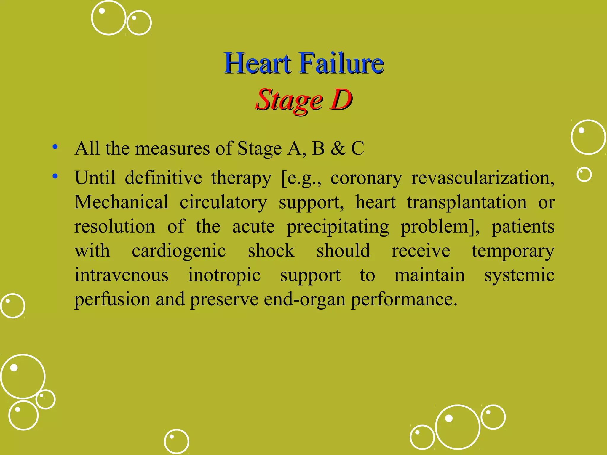 Heart Failure
Stage D
• All the measures of Stage A, B & C
• Until definitive therapy [e.g., coronary revascularization,
Mechanical circulatory support, heart transplantation or
resolution of the acute precipitating problem], patients
with cardiogenic shock should receive temporary
intravenous inotropic support to maintain systemic
perfusion and preserve end-organ performance.

 