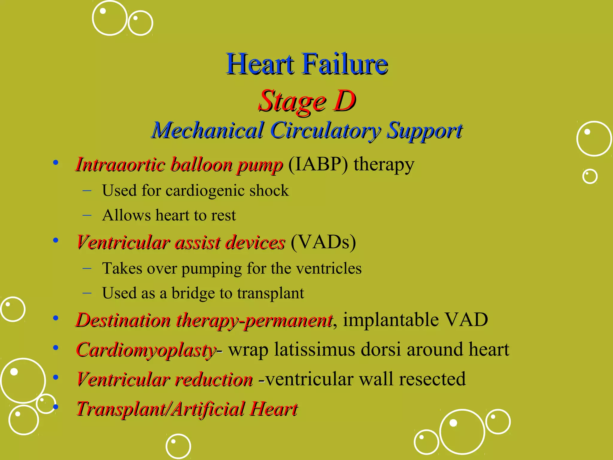 Heart Failure
Stage D

Mechanical Circulatory Support
• Intraaortic balloon pump (IABP) therapy
– Used for cardiogenic shock
– Allows heart to rest

• Ventricular assist devices (VADs)
– Takes over pumping for the ventricles
– Used as a bridge to transplant

•
•
•
•

Destination therapy-permanent, implantable VAD
therapy-permanent
Cardiomyoplasty- wrap latissimus dorsi around heart
Ventricular reduction -ventricular wall resected
Transplant/Artificial Heart

 