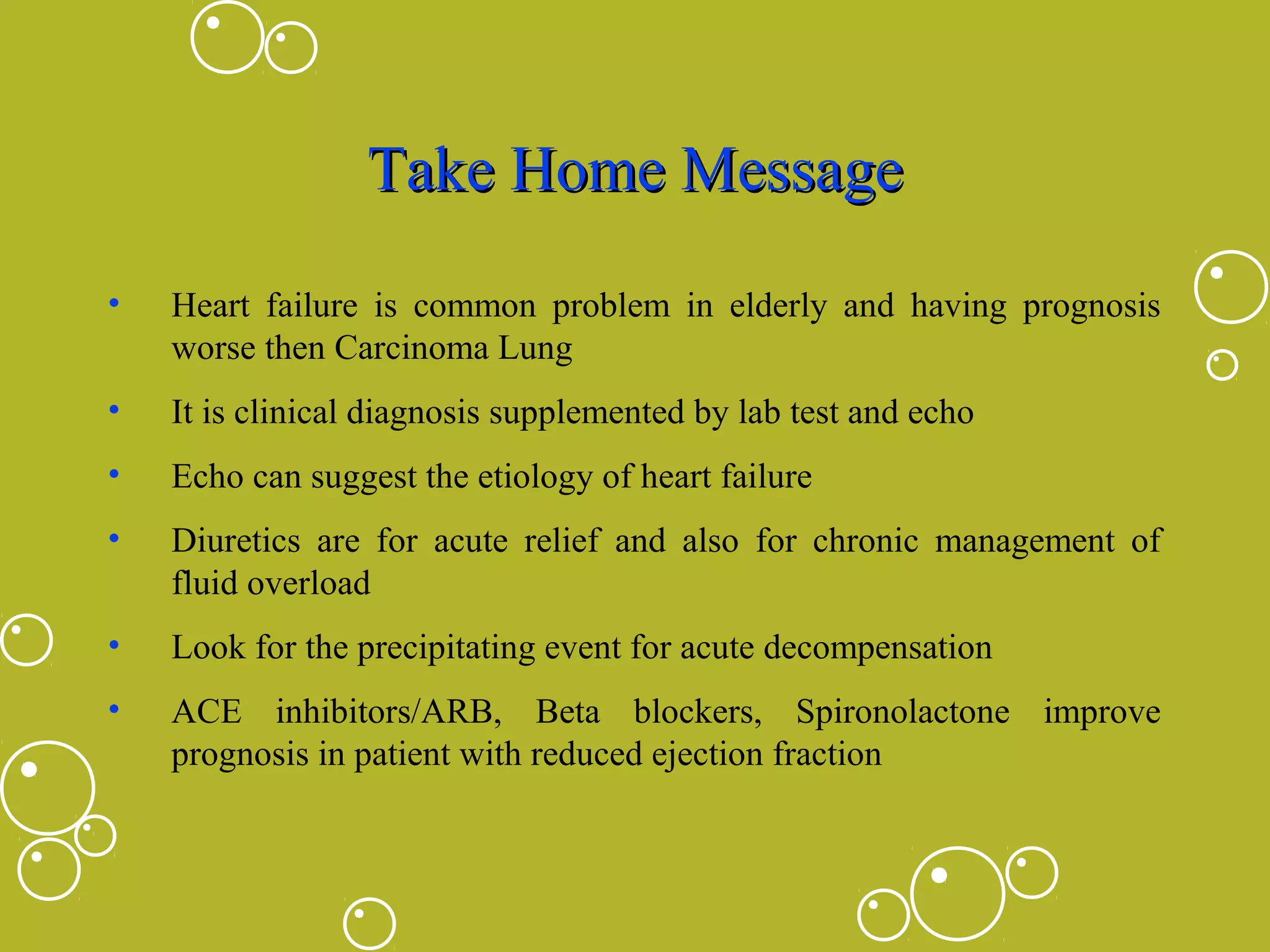 Take Home Message
•

Heart failure is common problem in elderly and having prognosis
worse then Carcinoma Lung

•

It is clinical diagnosis supplemented by lab test and echo

•

Echo can suggest the etiology of heart failure

•

Diuretics are for acute relief and also for chronic management of
fluid overload

•

Look for the precipitating event for acute decompensation

•

ACE inhibitors/ARB, Beta blockers, Spironolactone improve
prognosis in patient with reduced ejection fraction

 