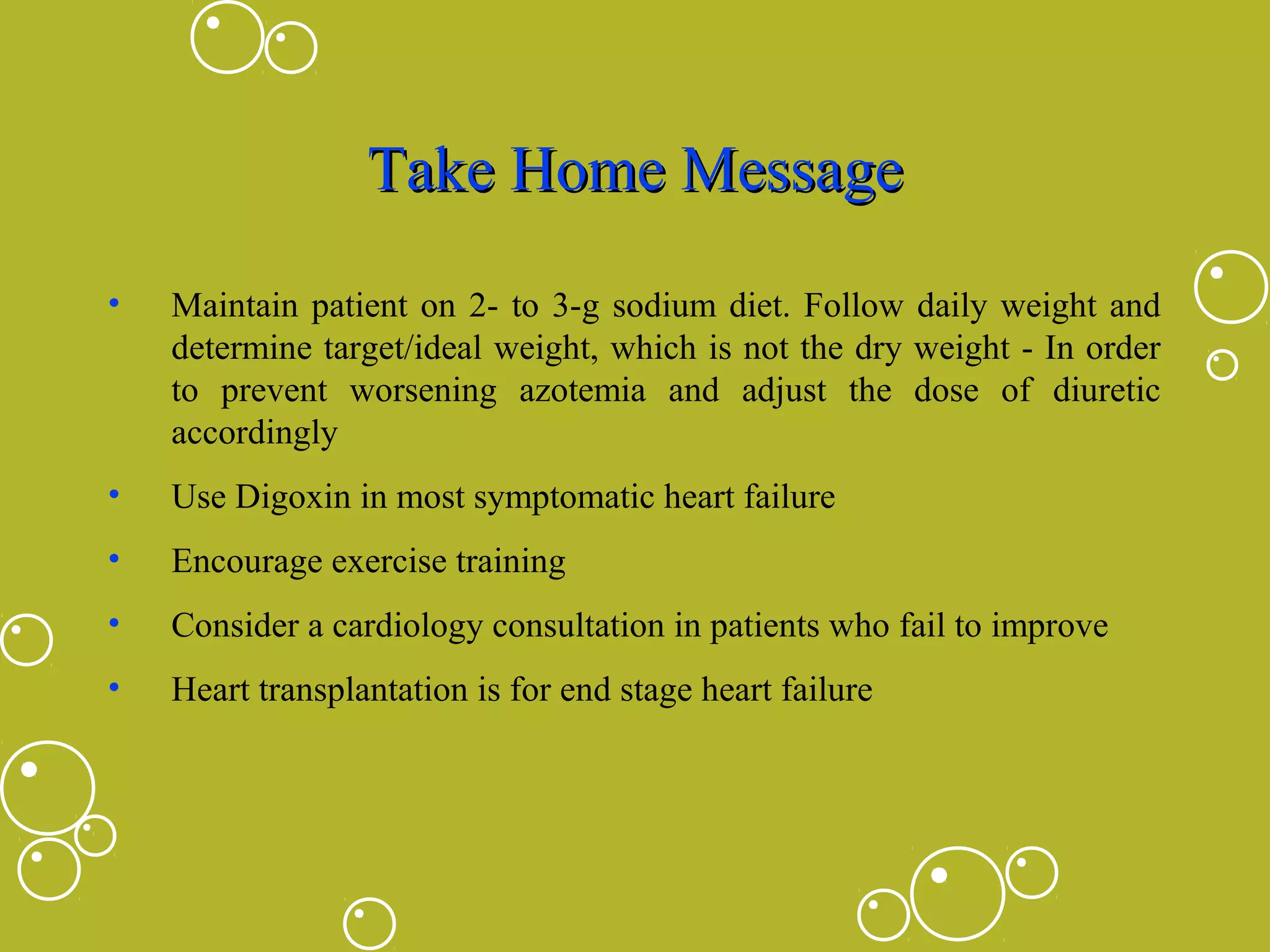 Take Home Message
•

Maintain patient on 2- to 3-g sodium diet. Follow daily weight and
determine target/ideal weight, which is not the dry weight - In order
to prevent worsening azotemia and adjust the dose of diuretic
accordingly

•

Use Digoxin in most symptomatic heart failure

•

Encourage exercise training

•

Consider a cardiology consultation in patients who fail to improve

•

Heart transplantation is for end stage heart failure

 