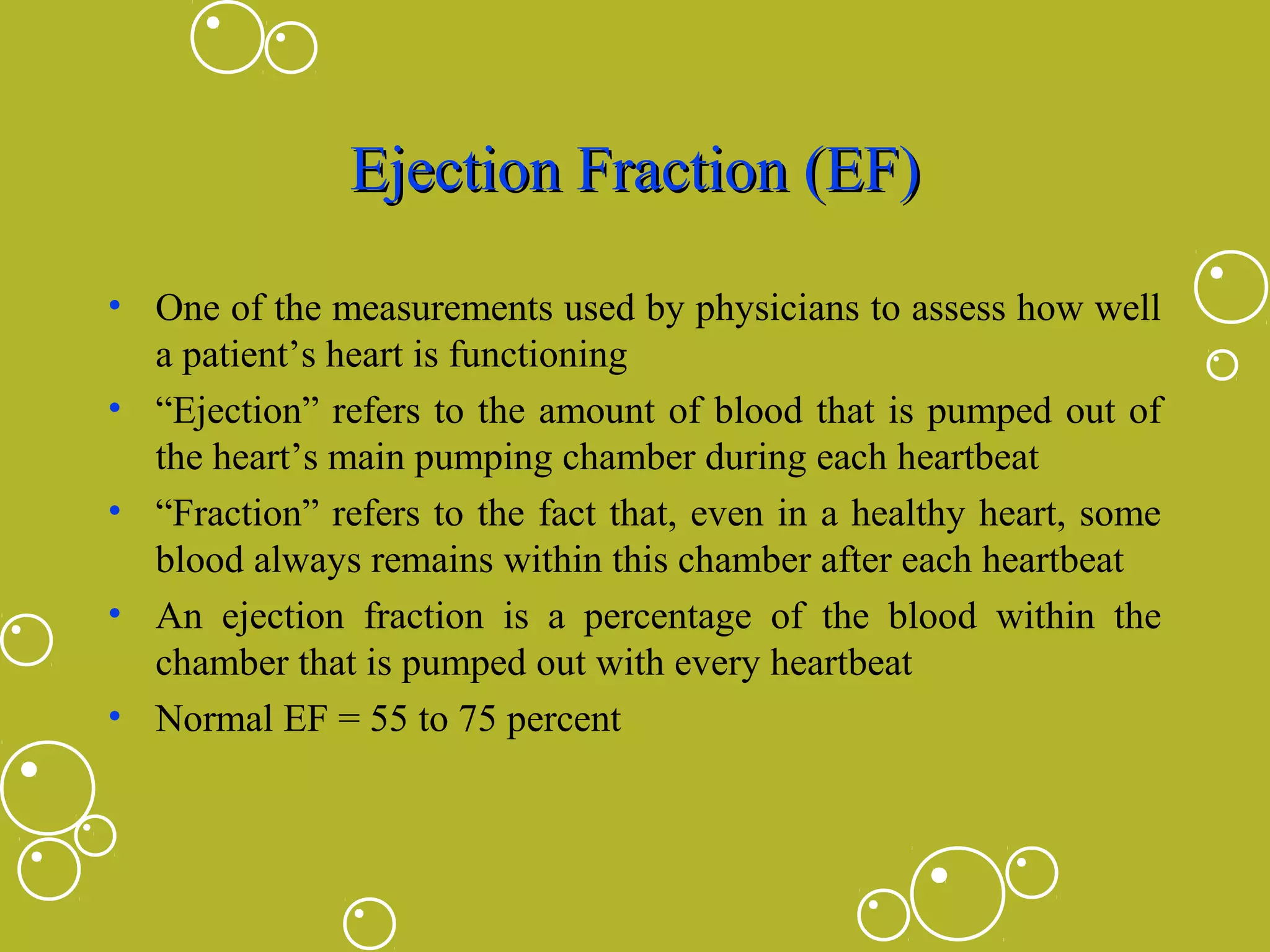 Ejection Fraction (EF)
• One of the measurements used by physicians to assess how well
a patient’s heart is functioning
• “Ejection” refers to the amount of blood that is pumped out of
the heart’s main pumping chamber during each heartbeat
• “Fraction” refers to the fact that, even in a healthy heart, some
blood always remains within this chamber after each heartbeat
• An ejection fraction is a percentage of the blood within the
chamber that is pumped out with every heartbeat
• Normal EF = 55 to 75 percent

 