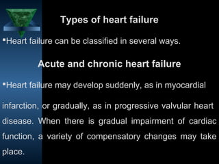 Types of heart failure

Heart failure can be classified in several ways.

         Acute and chronic heart failure

Heart failure may develop suddenly, as in myocardial

infarction, or gradually, as in progressive valvular heart
disease. When there is gradual impairment of cardiac
function, a variety of compensatory changes may take
place.
                                           11
 
