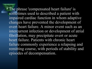  The phrase 'compensated heart failure' is
  sometimes used to described a patient with
  impaired cardiac function in whom adaptive
  changes have prevented the development of
  overt heart failure. A minor event such as an
  intercurrent infection or development of atrial
  fibrillation, may precipitate overt or acute
  heart failure. Patients with chronic heart
  failure commonly experience a relapsing and
  remitting course, with periods of stability and
  episodes of decompensation.


                                      12
 