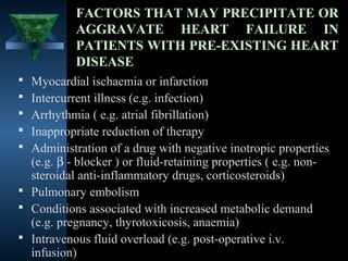 FACTORS THAT MAY PRECIPITATE OR
           AGGRAVATE HEART FAILURE IN
           PATIENTS WITH PRE-EXISTING HEART
           DISEASE
 Myocardial ischaemia or infarction
 Intercurrent illness (e.g. infection)
 Arrhythmia ( e.g. atrial fibrillation)
 Inappropriate reduction of therapy
 Administration of a drug with negative inotropic properties
  (e.g. β - blocker ) or fluid-retaining properties ( e.g. non-
  steroidal anti-inflammatory drugs, corticosteroids)
 Pulmonary embolism
 Conditions associated with increased metabolic demand
  (e.g. pregnancy, thyrotoxicosis, anaemia)
 Intravenous fluid overload (e.g. post-operative i.v.
  infusion)                                      13
 
