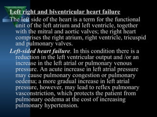 Left right and biventricular heart failure
The left side of the heart is a term for the functional
  unit of the left atrium and left ventricle, together
  with the mitral and aortic valves; the right heart
  comprises the right atrium, right ventricle, tricuspid
  and pulmonary valves.
Left-sided heart failure. In this condition there is a
  reduction in the left ventricular output and /or an
  increase in the left atrial or pulmonary venous
  pressure. An acute increase in left atrial pressure
  may cause pulmonary congestion or pulmonary
  oedema; a more gradual increase in left atrial
  pressure, however, may lead to reflex pulmonary
  vasconstriction, which protects the patient from
  pulmonary oedema at the cost of increasing
  pulmonary hypertension.
                                          14
 