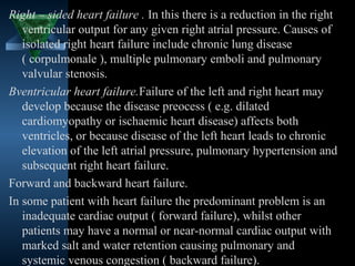 Right – sided heart failure . In this there is a reduction in the right
   ventricular output for any given right atrial pressure. Causes of
   isolated right heart failure include chronic lung disease
   ( corpulmonale ), multiple pulmonary emboli and pulmonary
   valvular stenosis.
Bventricular heart failure.Failure of the left and right heart may
   develop because the disease preocess ( e.g. dilated
   cardiomyopathy or ischaemic heart disease) affects both
   ventricles, or because disease of the left heart leads to chronic
   elevation of the left atrial pressure, pulmonary hypertension and
   subsequent right heart failure.
Forward and backward heart failure.
In some patient with heart failure the predominant problem is an
   inadequate cardiac output ( forward failure), whilst other
   patients may have a normal or near-normal cardiac output with
   marked salt and water retention causing pulmonary and
   systemic venous congestion ( backward failure).15
 