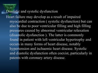 Diastolic and systolic dysfunction
Heart failure may develop as a result of impaired
  myocardial contraction ( systolic dysfunction) but can
  also be due to poor ventricular filling and high filling
  pressures caused by abnormal ventricular relaxation
  (disastolic dysfunction ). The latter is commonly
  found in patient with left ventricular hypertrophy and
  occurs in many forms of heart disease, notably
  hypertension and ischaemic heart disease. Systolic
  and diastolic dysfunction often coexist, particularly in
  patents with coronary artery disease.


                                           16
 