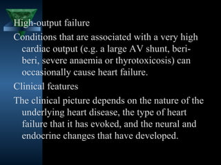 High-output failure
Conditions that are associated with a very high
  cardiac output (e.g. a large AV shunt, beri-
  beri, severe anaemia or thyrotoxicosis) can
  occasionally cause heart failure.
Clinical features
The clinical picture depends on the nature of the
  underlying heart disease, the type of heart
  failure that it has evoked, and the neural and
  endocrine changes that have developed.

                                     17
 