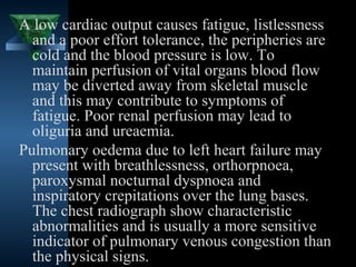 A low cardiac output causes fatigue, listlessness
  and a poor effort tolerance, the peripheries are
  cold and the blood pressure is low. To
  maintain perfusion of vital organs blood flow
  may be diverted away from skeletal muscle
  and this may contribute to symptoms of
  fatigue. Poor renal perfusion may lead to
  oliguria and ureaemia.
Pulmonary oedema due to left heart failure may
  present with breathlessness, orthorpnoea,
  paroxysmal nocturnal dyspnoea and
  inspiratory crepitations over the lung bases.
  The chest radiograph show characteristic
  abnormalities and is usually a more sensitive
  indicator of pulmonary venous congestion than
  the physical signs.                  18
 