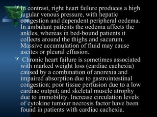  In contrast, right heart failure produces a high
 jugular venous pressure, with hepatic
 congestion and dependent peripheral oedema.
 In ambulant patients the oedema affects the
 ankles, whereas in bed-bound patients it
 collects around the thighs and sacurum.
 Massive accumulation of fluid may cause
 ascites or pleural effusion.
 Chronic heart failure is sometimes associated
 with marked weight loss (cardiac cachexia)
 caused by a combination of anorexia and
 impaired absorption due to gastrointestinal
 congestion; poor tissue perfusion due to a low
 cardiac output; and skeletal muscle atrophy
 due to immobility. Increase circulation levels
 of cytokine tumour necrosis factor have been
 found in patients with cardiac cachexia.
                                     19
 