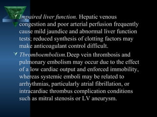  Impaired liver function. Hepatic venous
  congestion and poor arterial perfusion frequently
  cause mild jaundice and abnormal liver function
  tests; reduced synthesis of clotting factors may
  make anticoagulant control difficult.
 Tbromboembolism.Deep vein thrombosis and
  pulmonary embolism may occur due to the effect
  of a low cardiac output and enforced immobility,
  whereas systemic emboli may be related to
  arrhythmias, particularly atrial fibrillation, or
  intracardiac thrombus complication conditions
  such as mitral stenosis or LV aneurysm.

                                        22
 
