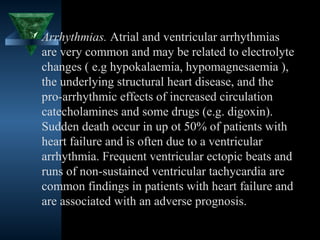  Arrhythmias. Atrial and ventricular arrhythmias
  are very common and may be related to electrolyte
  changes ( e.g hypokalaemia, hypomagnesaemia ),
  the underlying structural heart disease, and the
  pro-arrhythmic effects of increased circulation
  catecholamines and some drugs (e.g. digoxin).
  Sudden death occur in up ot 50% of patients with
  heart failure and is often due to a ventricular
  arrhythmia. Frequent ventricular ectopic beats and
  runs of non-sustained ventricular tachycardia are
  common findings in patients with heart failure and
  are associated with an adverse prognosis.

                                       23
 