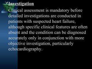  Investigation
 Clinical assessment is mandatory before
 detailed investigations are conducted in
 patients with suspected heart failure,
 although specific clinical features are often
 absent and the condition can be diagnosed
 accurately only in conjunction with more
 objective investigation, particularly
 echocardiography.


                                  24
 