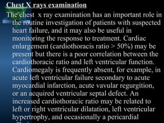 Chest X rays examination
The chest x ray examination has an important role in
 the routine investigation of patients with suspected
 heart failure, and it may also be useful in
 monitoring the response to treatment. Cardiac
 enlargement (cardiothoracis ratio > 50%) may be
 present but there is a poor correlation between the
 cardiothoracic ratio and left ventricular function.
 Cardiomegaly is frequently absent, for example, in
 acute left ventricular failure secondary to acute
 myocardial infarction, acute vavular regurgition,
 or an acquired ventricular septal defect. An
 increased cardiothoracic ratio may be related to
 left or right ventricular dilatation, left ventricular
 hypertrophy, and occasionally a pericardial
                                          26
 