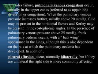 In left sides failure, pulmonary venous congestion occur,
   initially in the upper zones (referred to as upper lobe
   diversion or congestion). When the pulmonary venous
   pressure increases further, usually above 20 mmHg, fluid
   may be present in the horizontal fissure and Kerley may
   be present in the costophrenic angles. In the presence of
   pulmonary venous pressure above 25 mmHg, frank
   pulmonary oedema occurs, with a " bats wing"
   appearance in the lungs, although this is also dependent
   on the rate at which the pulmonary oedema has
   developed. In addition ,
   pleural effusion occur, normally bilaterally ,but if they
   are unilateral the right side is more commonly affected.

                                            27
 