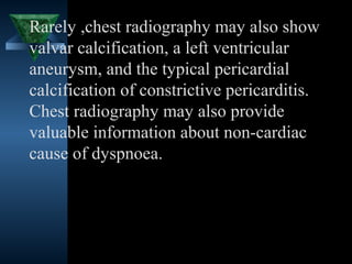 Rarely ,chest radiography may also show
valvar calcification, a left ventricular
aneurysm, and the typical pericardial
calcification of constrictive pericarditis.
Chest radiography may also provide
valuable information about non-cardiac
cause of dyspnoea.




                                 28
 