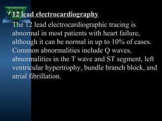  12 lead electrocardiography
 The 12 lead electrocardiographic tracing is
 abnormal in most patients with heart failure,
 although it can be normal in up to 10% of cases.
 Common abnormalities include Q waves,
 abnormalities in the T wave and ST segment, left
 ventricular hypertrophy, bundle branch block, and
 atrial fibrillation.




                                    29
 