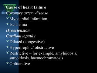 Cause of heart failure
Coronary artery disease
 Myocardial infarction
 Ischaemia
Hyoertension
Cardiomyopathy
 Dilated (congestive)
 Hypertrophic/ obstructive
 Restrictive – for example, amyloidosis,
  sarcoidosis, haemochromatosis
 Obliterative
                                     3
 