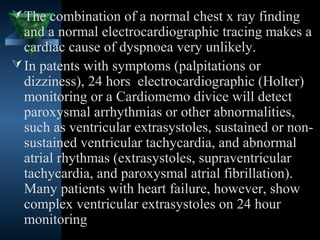  The combination of a normal chest x ray finding
  and a normal electrocardiographic tracing makes a
  cardiac cause of dyspnoea very unlikely.
 In patents with symptoms (palpitations or
  dizziness), 24 hors electrocardiographic (Holter)
  monitoring or a Cardiomemo divice will detect
  paroxysmal arrhythmias or other abnormalities,
  such as ventricular extrasystoles, sustained or non-
  sustained ventricular tachycardia, and abnormal
  atrial rhythmas (extrasystoles, supraventricular
  tachycardia, and paroxysmal atrial fibrillation).
  Many patients with heart failure, however, show
  complex ventricular extrasystoles on 24 hour
  monitoring
                                       30
 