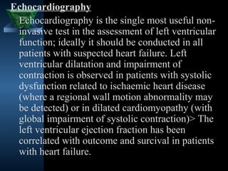 Echocardiography
 Echocardiography is the single most useful non-
 invasive test in the assessment of left ventricular
 function; ideally it should be conducted in all
 patients with suspected heart failure. Left
 ventricular dilatation and impairment of
 contraction is observed in patients with systolic
 dysfunction related to ischaemic heart disease
 (where a regional wall motion abnormality may
 be detected) or in dilated cardiomyopathy (with
 global impairment of systolic contraction)> The
 left ventricular ejection fraction has been
 correlated with outcome and surcival in patients
 with heart failure.
                                       31
 