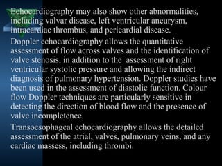 Echocardiography may also show other abnormalities,
including valvar disease, left ventricular aneurysm,
intracardiac thrombus, and pericardial disease.
Doppler echocardiography allows the quantitative
assessment of flow across valves and the identification of
valve stenosis, in addition to the assessment of right
ventricular systolic pressure and allowing the indirect
diagnosis of pulmonary hypertension. Doppler studies have
been used in the assessment of diastolic function. Colour
flow Doppler techniques are particularly sensitive in
detecting the direction of blood flow and the presence of
valve incompletence.
Transoesophageal echocardiography allows the detailed
assessment of the atrial, valves, pulmonary veins, and any
cardiac massess, including thrombi.
                                          32
 