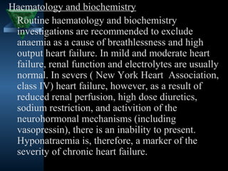 Haematology and biochemistry
 Routine haematology and biochemistry
 investigations are recommended to exclude
 anaemia as a cause of breathlessness and high
 output heart failure. In mild and moderate heart
 failure, renal function and electrolytes are usually
 normal. In severs ( New York Heart Association,
 class IV) heart failure, however, as a result of
 reduced renal perfusion, high dose diuretics,
 sodium restriction, and activition of the
 neurohormonal mechanisms (including
 vasopressin), there is an inability to present.
 Hyponatraemia is, therefore, a marker of the
 severity of chronic heart failure.
                                       33
 