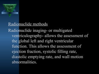 Radionuclide methods
Radionuclide inaging- or multigated
 ventriculography- allows the assessment of
 the global left and right ventricular
 function. This allows the assessment of
 ejection fraction, systolic filling rate,
 diastolic emptying rate, and wall motion
 abnormalities.

                                  35
 