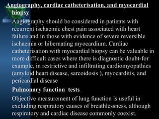 Angiography, cardiac catheterisation, and myocardial
 biopsy
 Angiography should be considered in patients with
 recurrent ischaemic chest pain associated with heart
 failure and in those with evidence of severe reversible
 ischaemia or hibernating myocardium. Cardiac
 catheterisation with myocardial biopsy can be valuable in
 more difficult cases where there is diagnostic doubt-for
 example, in restrictive and infiltrating cardiomyopathies
 (amyloid heart disease, sarcoidosis ), myocarditis, and
 pericardial disease
 Pulmonary function tests
 Objective measurement of lung function is useful in
 excluding respiratory causes of breathlessness, although
 respiratory and cardiac disease commonly36   coexist.
 