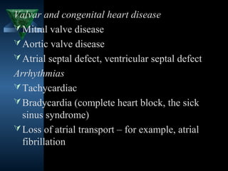 Valvar and congenital heart disease
 Mitral valve disease
 Aortic valve disease
 Atrial septal defect, ventricular septal defect
Arrhythmias
 Tachycardiac
 Bradycardia (complete heart block, the sick
  sinus syndrome)
 Loss of atrial transport – for example, atrial
  fibrillation

                                       4
 