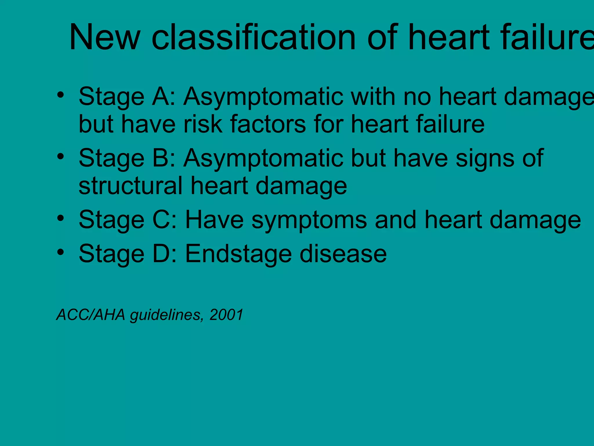 New classification of heart failure
• Stage A: Asymptomatic with no heart damage
but have risk factors for heart failure
• Stage B: Asymptomatic but have signs of
structural heart damage
• Stage C: Have symptoms and heart damage
• Stage D: Endstage disease
ACC/AHA guidelines, 2001
 