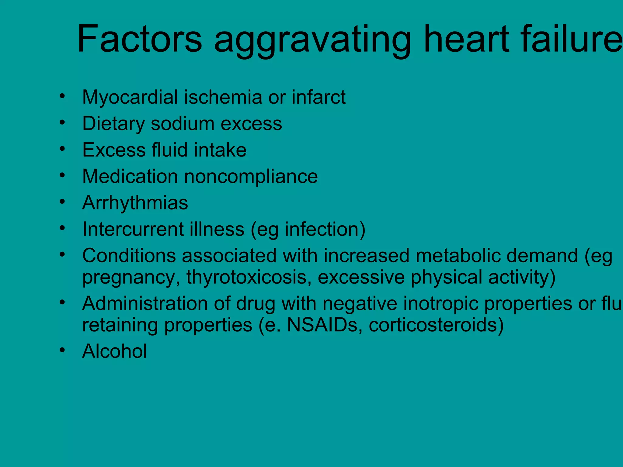 Factors aggravating heart failure
• Myocardial ischemia or infarct
• Dietary sodium excess
• Excess fluid intake
• Medication noncompliance
• Arrhythmias
• Intercurrent illness (eg infection)
• Conditions associated with increased metabolic demand (eg
pregnancy, thyrotoxicosis, excessive physical activity)
• Administration of drug with negative inotropic properties or flui
retaining properties (e. NSAIDs, corticosteroids)
• Alcohol
 