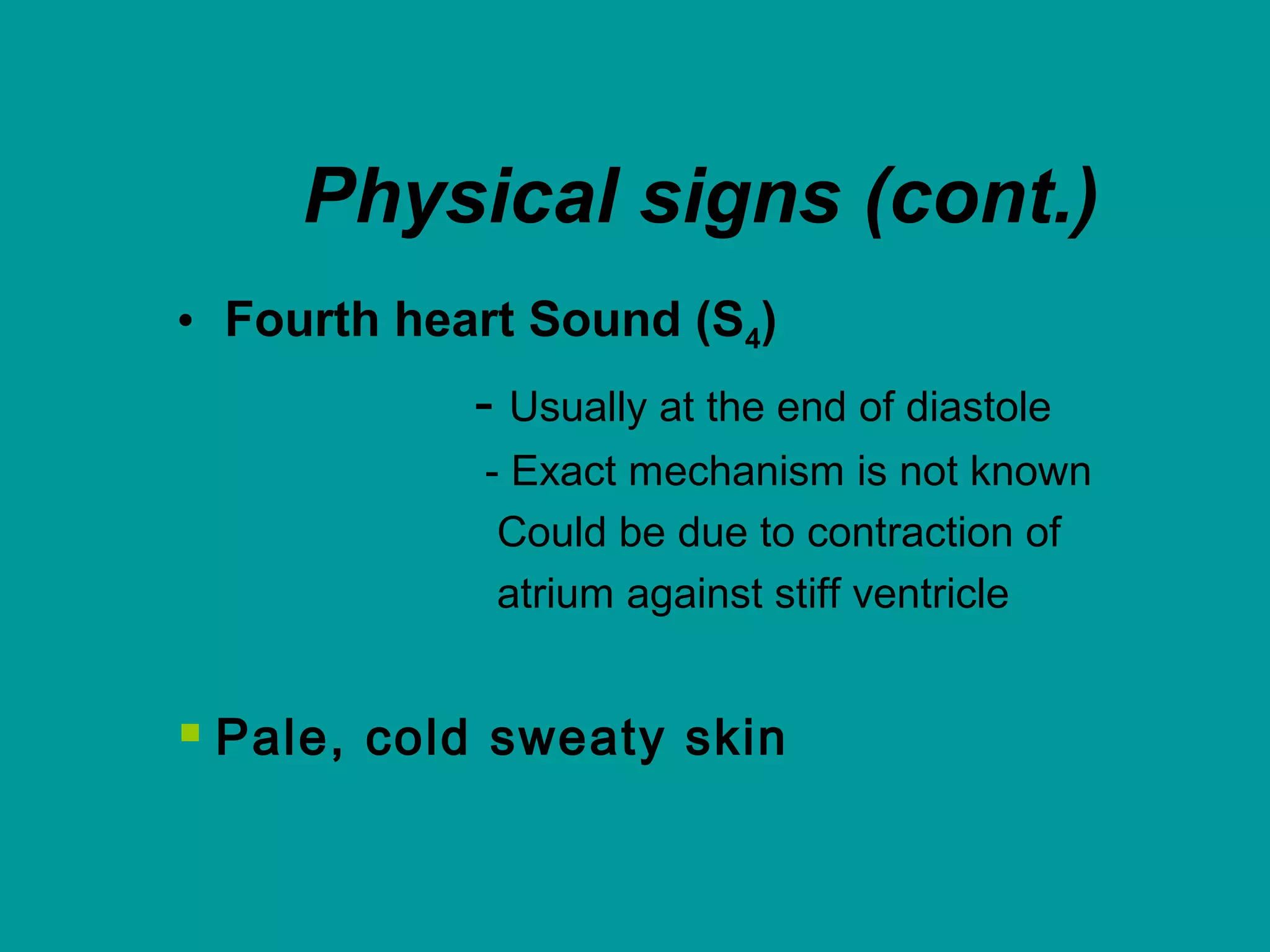 Physical signs (cont.)
• Fourth heart Sound (S4)
- Usually at the end of diastole
- Exact mechanism is not known
Could be due to contraction of
atrium against stiff ventricle
 Pale, cold sweaty skin
 