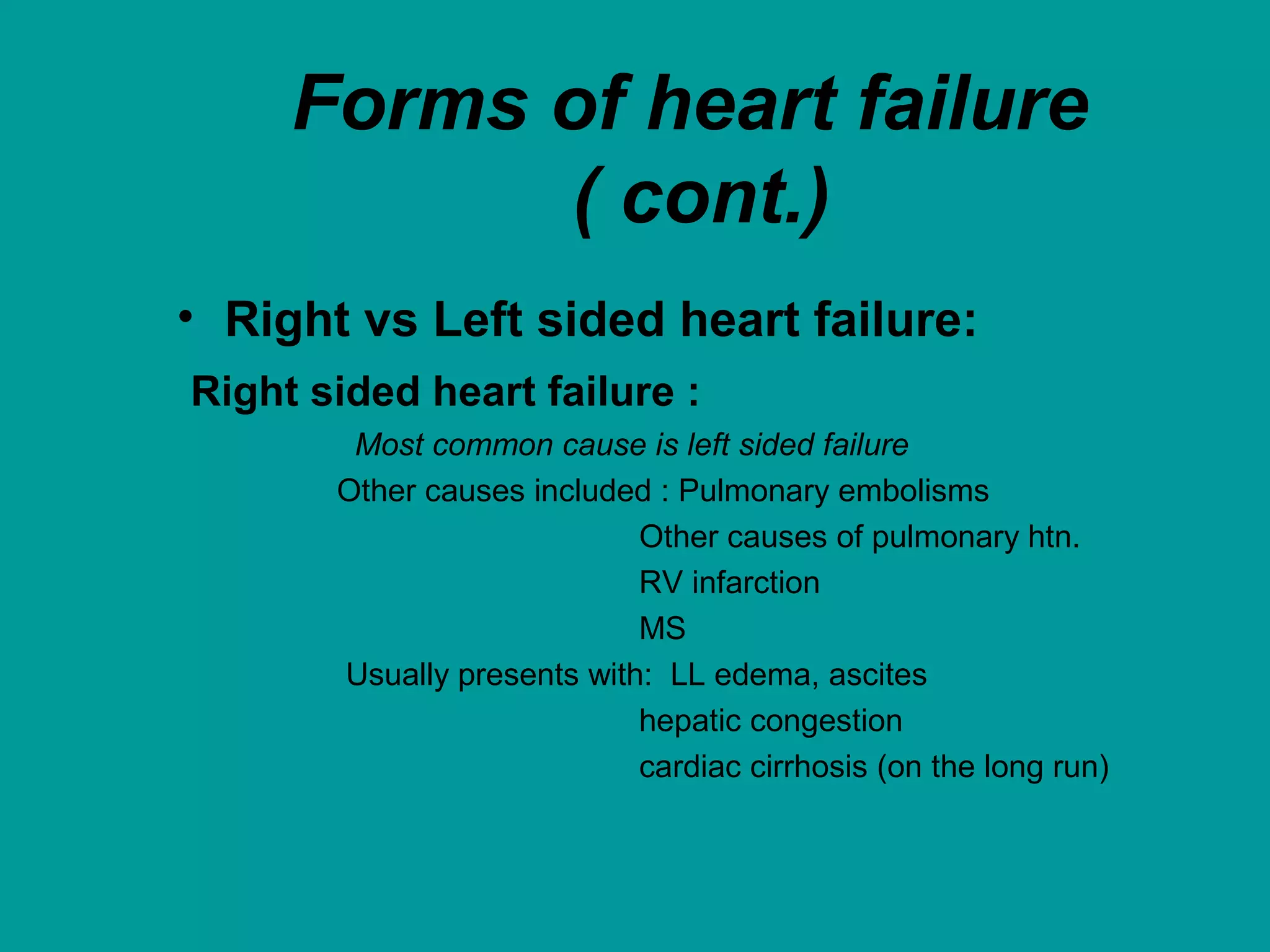 Forms of heart failure
( cont.)
• Right vs Left sided heart failure:
Right sided heart failure :
Most common cause is left sided failure
Other causes included : Pulmonary embolisms
Other causes of pulmonary htn.
RV infarction
MS
Usually presents with: LL edema, ascites
hepatic congestion
cardiac cirrhosis (on the long run)
 