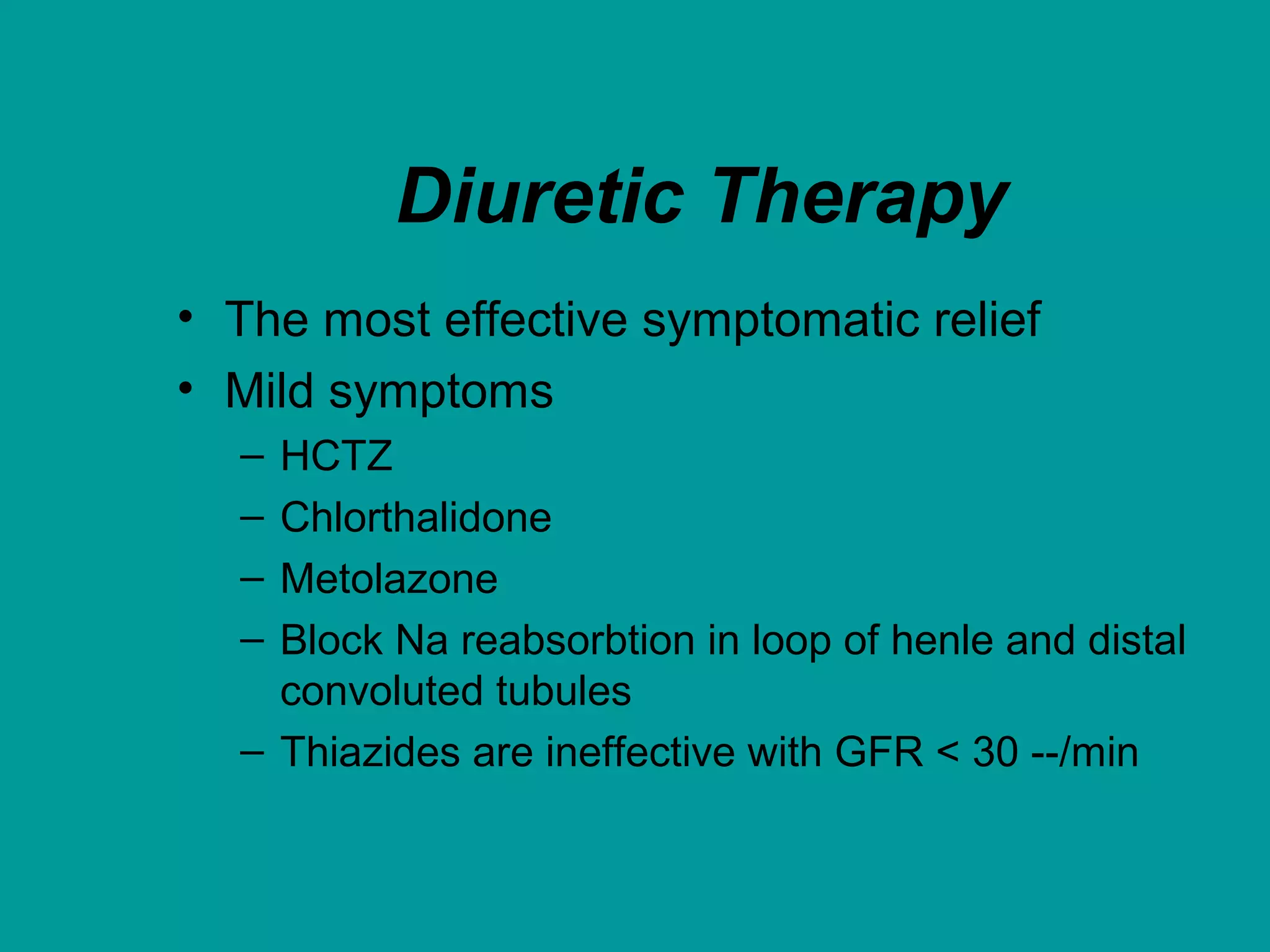 Diuretic Therapy
• The most effective symptomatic relief
• Mild symptoms
– HCTZ
– Chlorthalidone
– Metolazone
– Block Na reabsorbtion in loop of henle and distal
convoluted tubules
– Thiazides are ineffective with GFR < 30 --/min
 