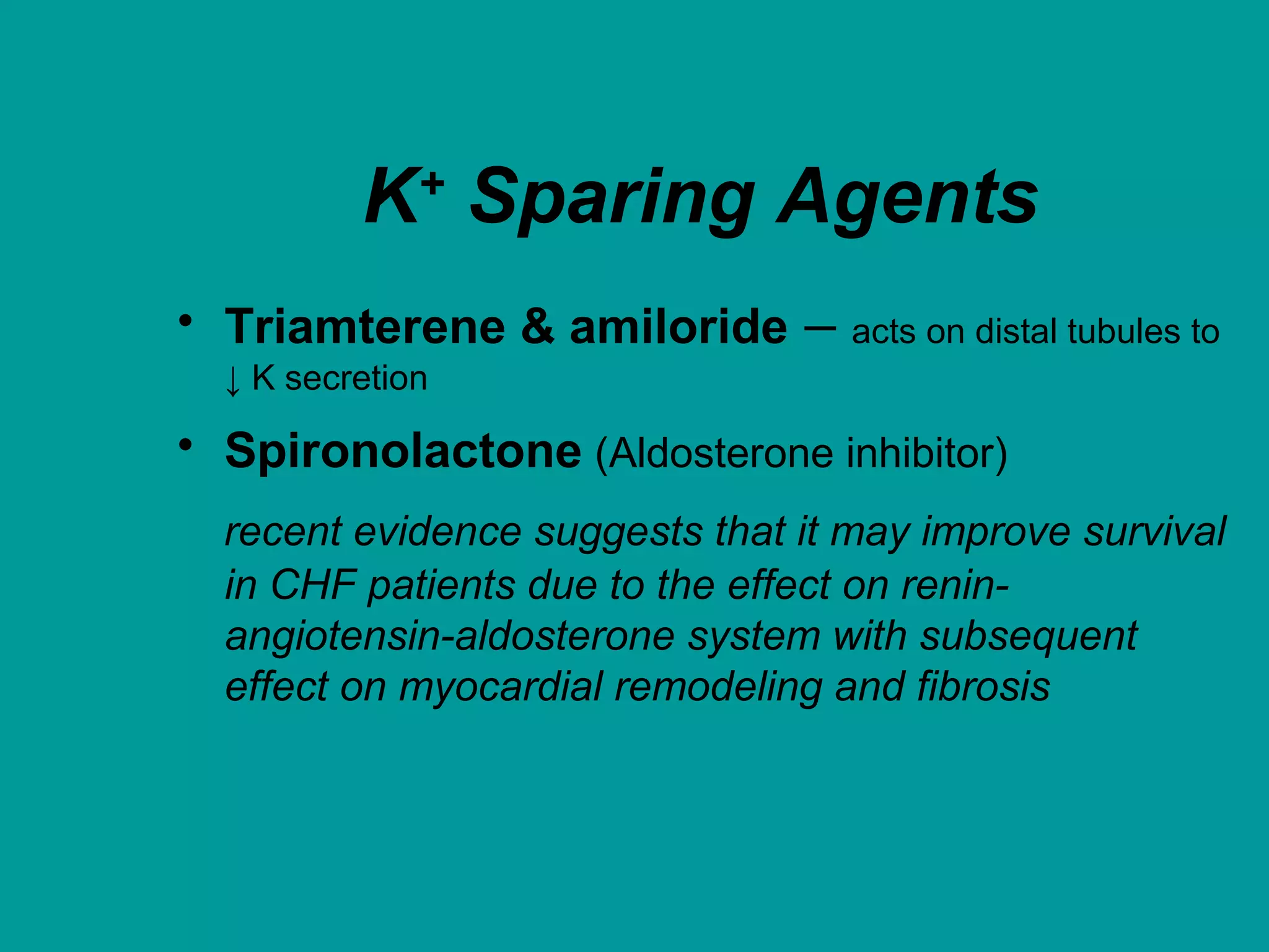K+
Sparing Agents
• Triamterene & amiloride – acts on distal tubules to
↓ K secretion
• Spironolactone (Aldosterone inhibitor)
recent evidence suggests that it may improve survival
in CHF patients due to the effect on renin-
angiotensin-aldosterone system with subsequent
effect on myocardial remodeling and fibrosis
 