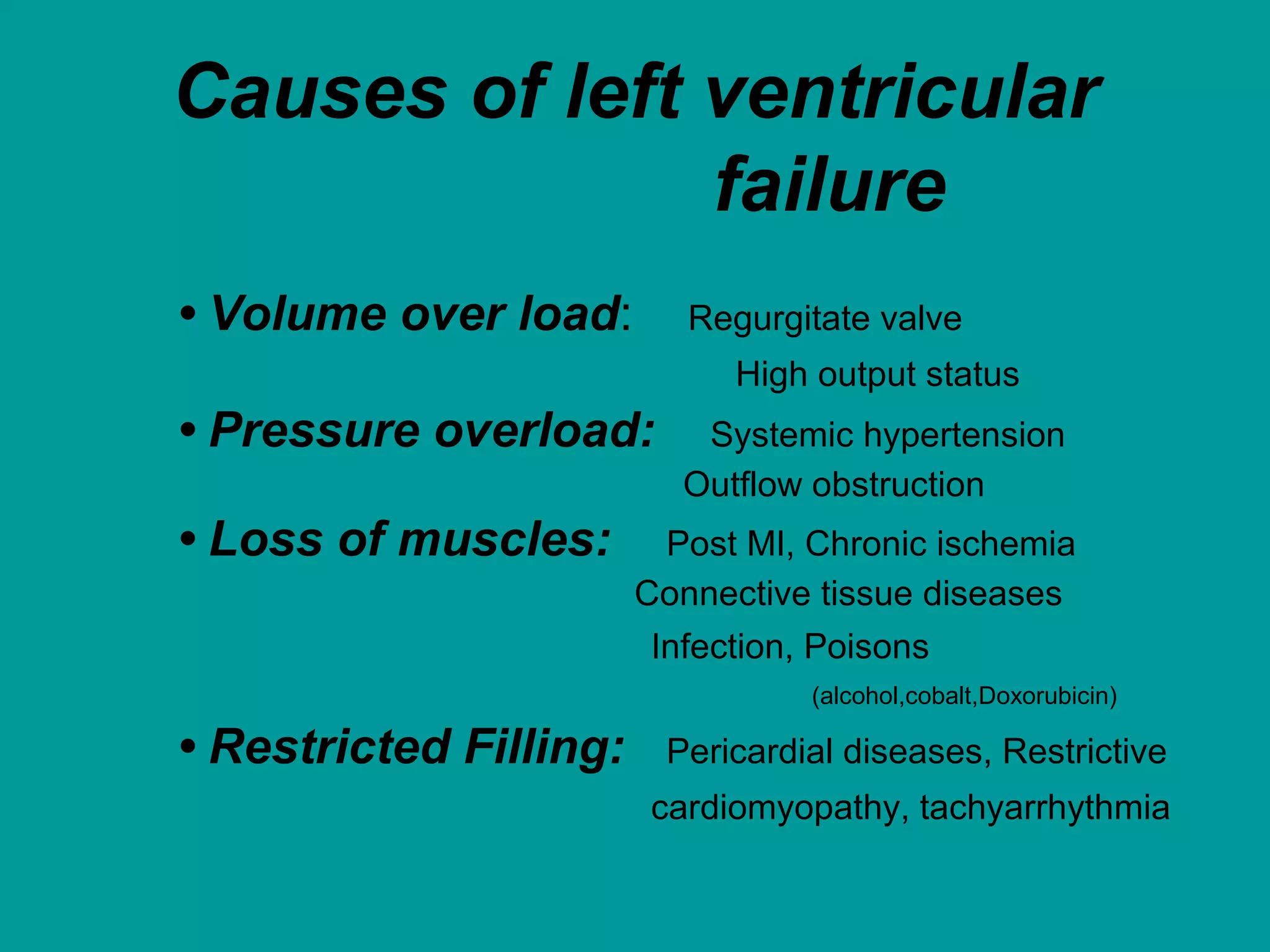 Causes of left ventricular
failure
• Volume over load: Regurgitate valve
High output status
• Pressure overload: Systemic hypertension
Outflow obstruction
• Loss of muscles: Post MI, Chronic ischemia
Connective tissue diseases
Infection, Poisons
(alcohol,cobalt,Doxorubicin)
• Restricted Filling: Pericardial diseases, Restrictive
cardiomyopathy, tachyarrhythmia
 