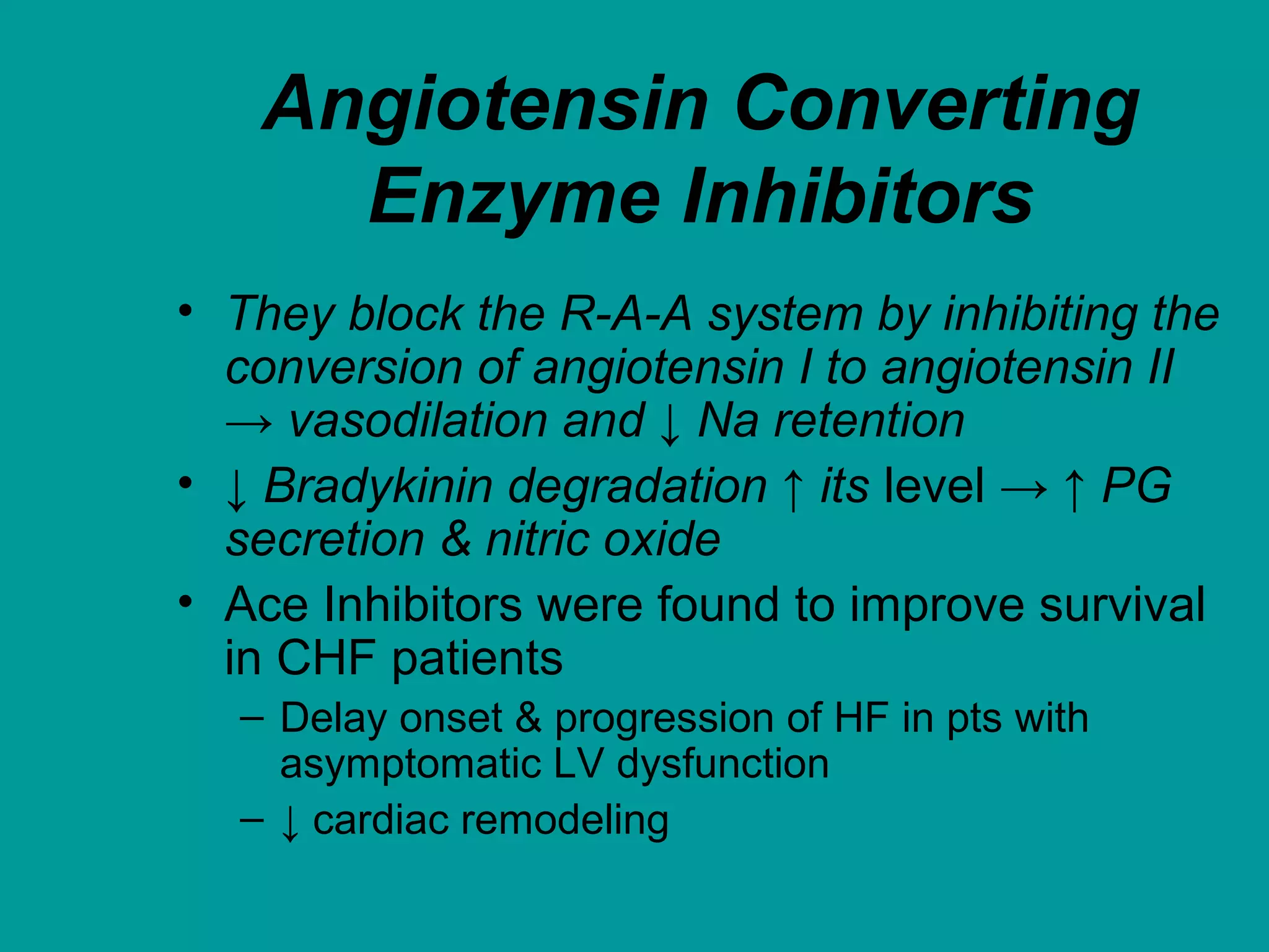 Angiotensin Converting
Enzyme Inhibitors
• They block the R-A-A system by inhibiting the
conversion of angiotensin I to angiotensin II
→ vasodilation and ↓ Na retention
• ↓ Bradykinin degradation ↑ its level → ↑ PG
secretion & nitric oxide
• Ace Inhibitors were found to improve survival
in CHF patients
– Delay onset & progression of HF in pts with
asymptomatic LV dysfunction
– ↓ cardiac remodeling
 
