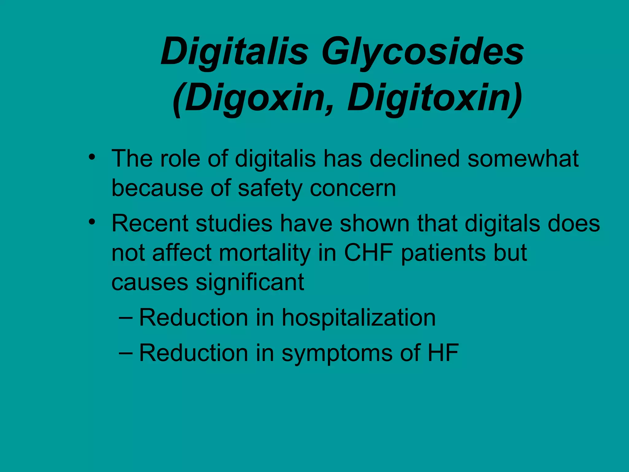 Digitalis Glycosides
(Digoxin, Digitoxin)
• The role of digitalis has declined somewhat
because of safety concern
• Recent studies have shown that digitals does
not affect mortality in CHF patients but
causes significant
– Reduction in hospitalization
– Reduction in symptoms of HF
 