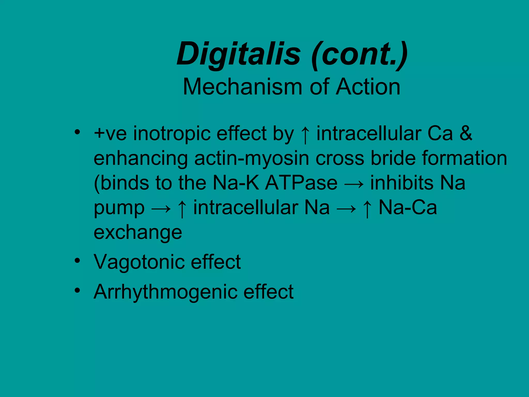 Digitalis (cont.)
Mechanism of Action
• +ve inotropic effect by ↑ intracellular Ca &
enhancing actin-myosin cross bride formation
(binds to the Na-K ATPase → inhibits Na
pump → ↑ intracellular Na → ↑ Na-Ca
exchange
• Vagotonic effect
• Arrhythmogenic effect
 