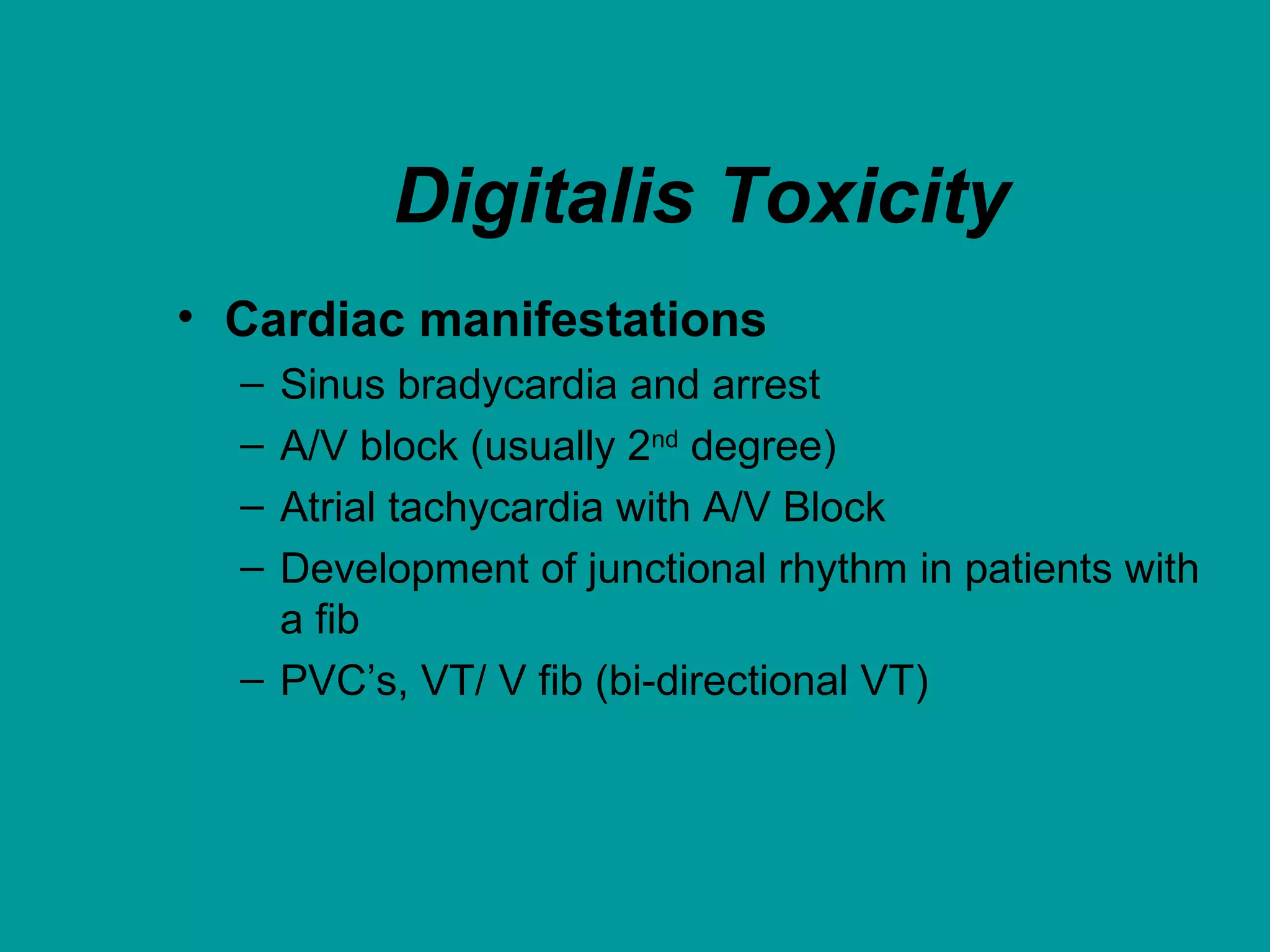 Digitalis Toxicity
• Cardiac manifestations
– Sinus bradycardia and arrest
– A/V block (usually 2nd
degree)
– Atrial tachycardia with A/V Block
– Development of junctional rhythm in patients with
a fib
– PVC’s, VT/ V fib (bi-directional VT)
 