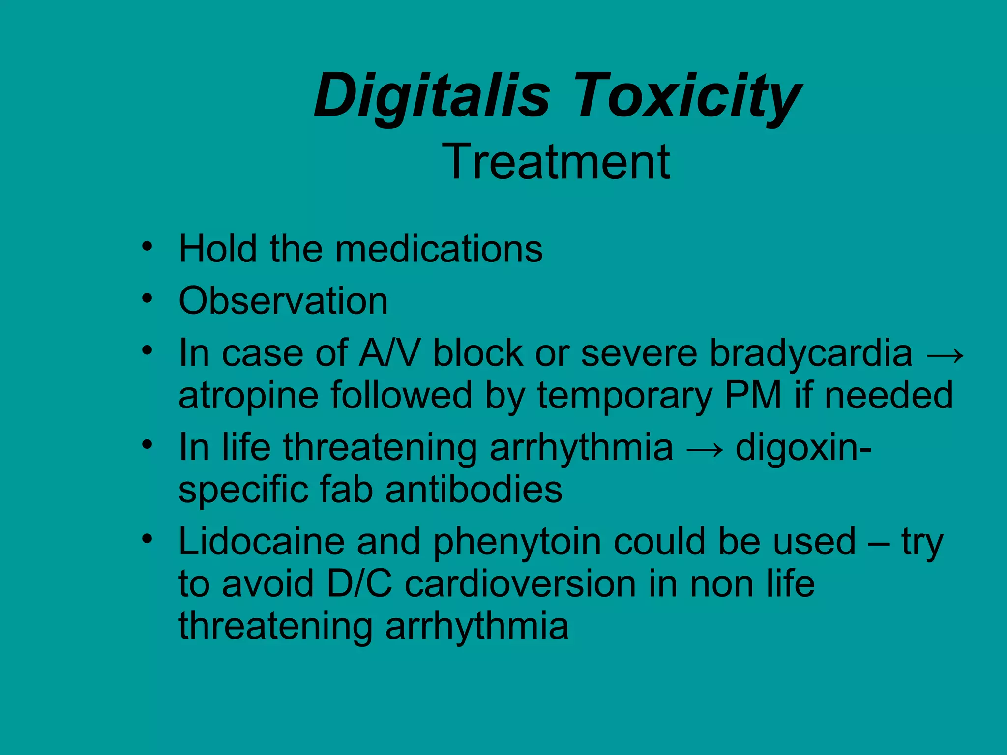 Digitalis Toxicity
Treatment
• Hold the medications
• Observation
• In case of A/V block or severe bradycardia →
atropine followed by temporary PM if needed
• In life threatening arrhythmia → digoxin-
specific fab antibodies
• Lidocaine and phenytoin could be used – try
to avoid D/C cardioversion in non life
threatening arrhythmia
 