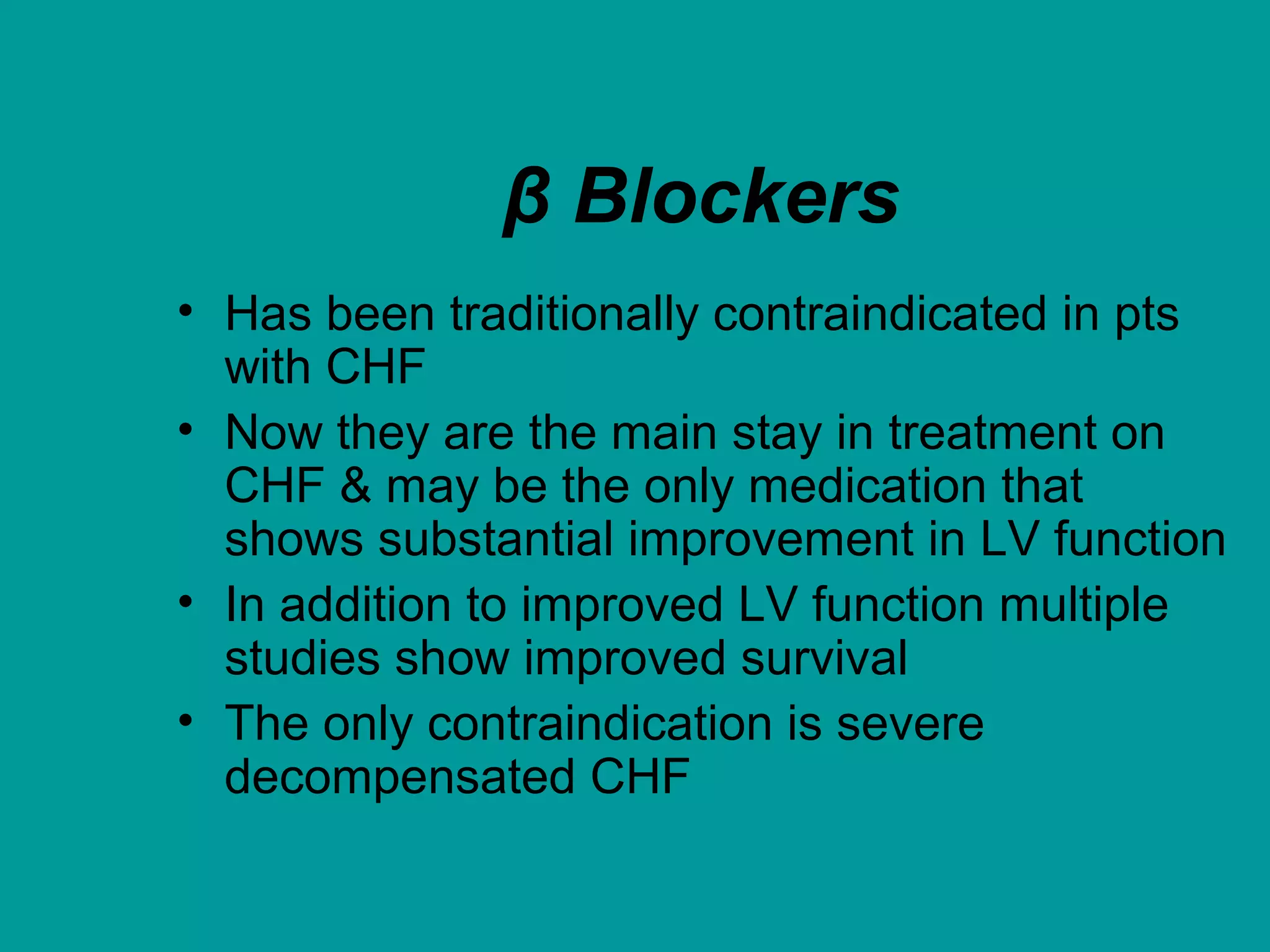 β Blockers
• Has been traditionally contraindicated in pts
with CHF
• Now they are the main stay in treatment on
CHF & may be the only medication that
shows substantial improvement in LV function
• In addition to improved LV function multiple
studies show improved survival
• The only contraindication is severe
decompensated CHF
 
