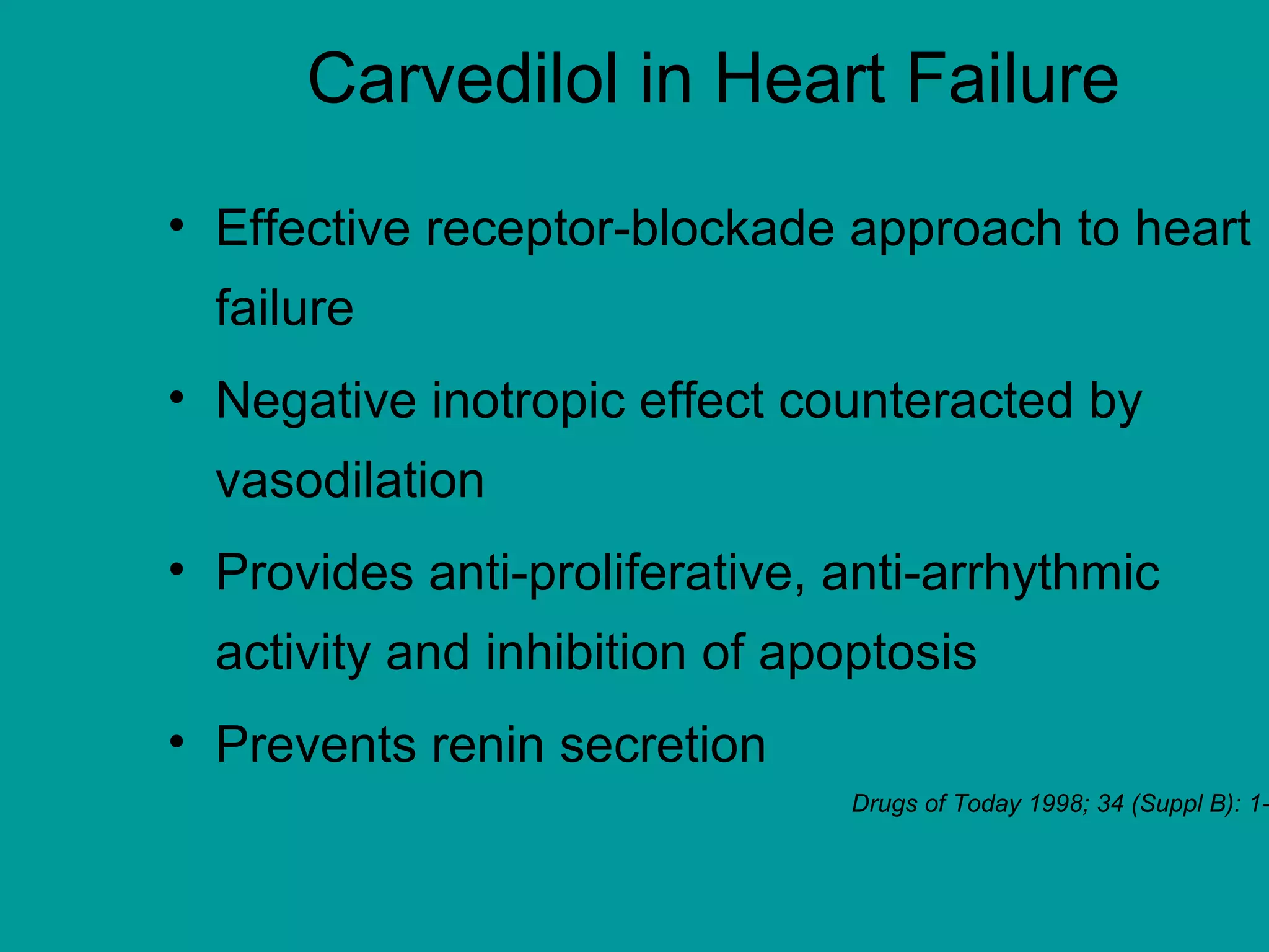 Carvedilol in Heart Failure
• Effective receptor-blockade approach to heart
failure
• Negative inotropic effect counteracted by
vasodilation
• Provides anti-proliferative, anti-arrhythmic
activity and inhibition of apoptosis
• Prevents renin secretion
Drugs of Today 1998; 34 (Suppl B): 1-
 